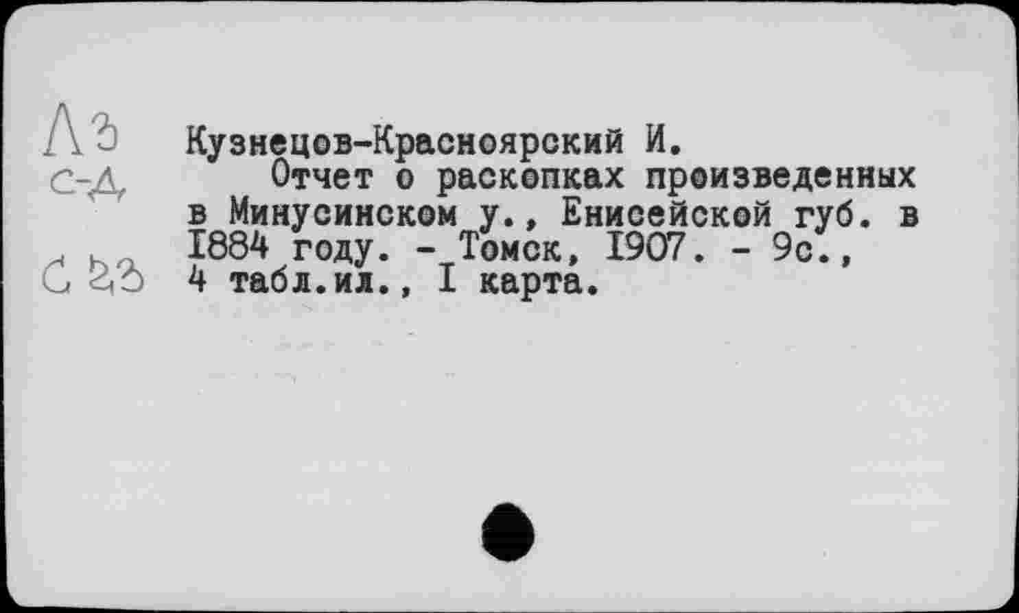 ﻿Кузнецов-Красноярский И.
Отчет о раскопках произведенных в Минусинском у., Енисейской губ. в 1884 году. - Томск, 1907. - 9с.,
G GO 4 табл.ил., I карта.